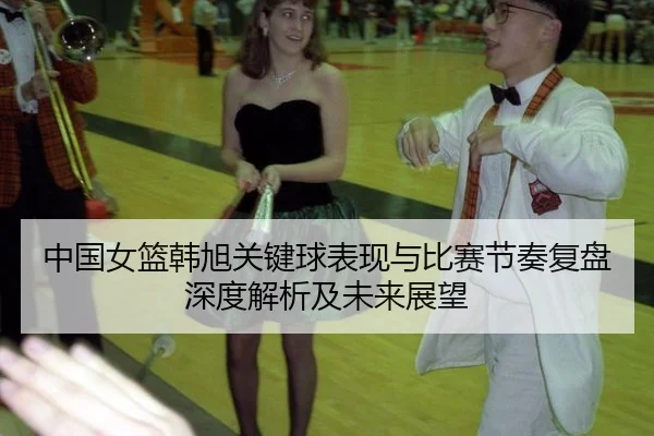 中国女篮韩旭关键球表现与比赛节奏复盘深度解析及未来展望