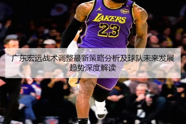 guang-dong-hong-yuan-zhan-shu-tiao-zheng-zui-xin-ce-lve-fen-xi-ji-qiu-dui-wei-lai-fa-zhan-qu-shi-shen-du-jie-du-2-527.jpg
