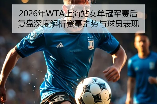 2026年WTA上海站女单冠军赛后复盘深度解析赛事走势与球员表现