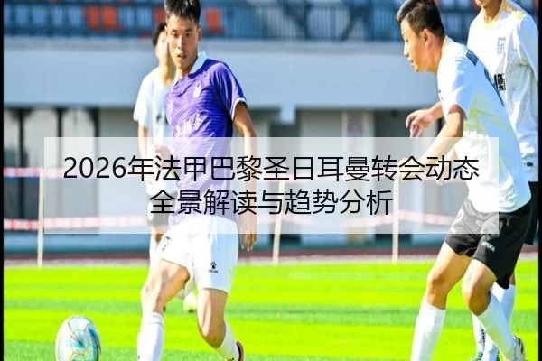 2026年法甲巴黎圣日耳曼转会动态全景解读与趋势分析