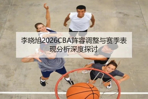 李晓旭2026CBA阵容调整与赛季表现分析深度探讨