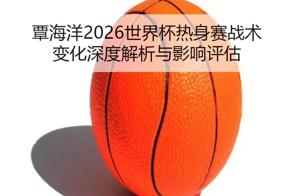 覃海洋2026世界杯热身赛战术变化深度解析与影响评估